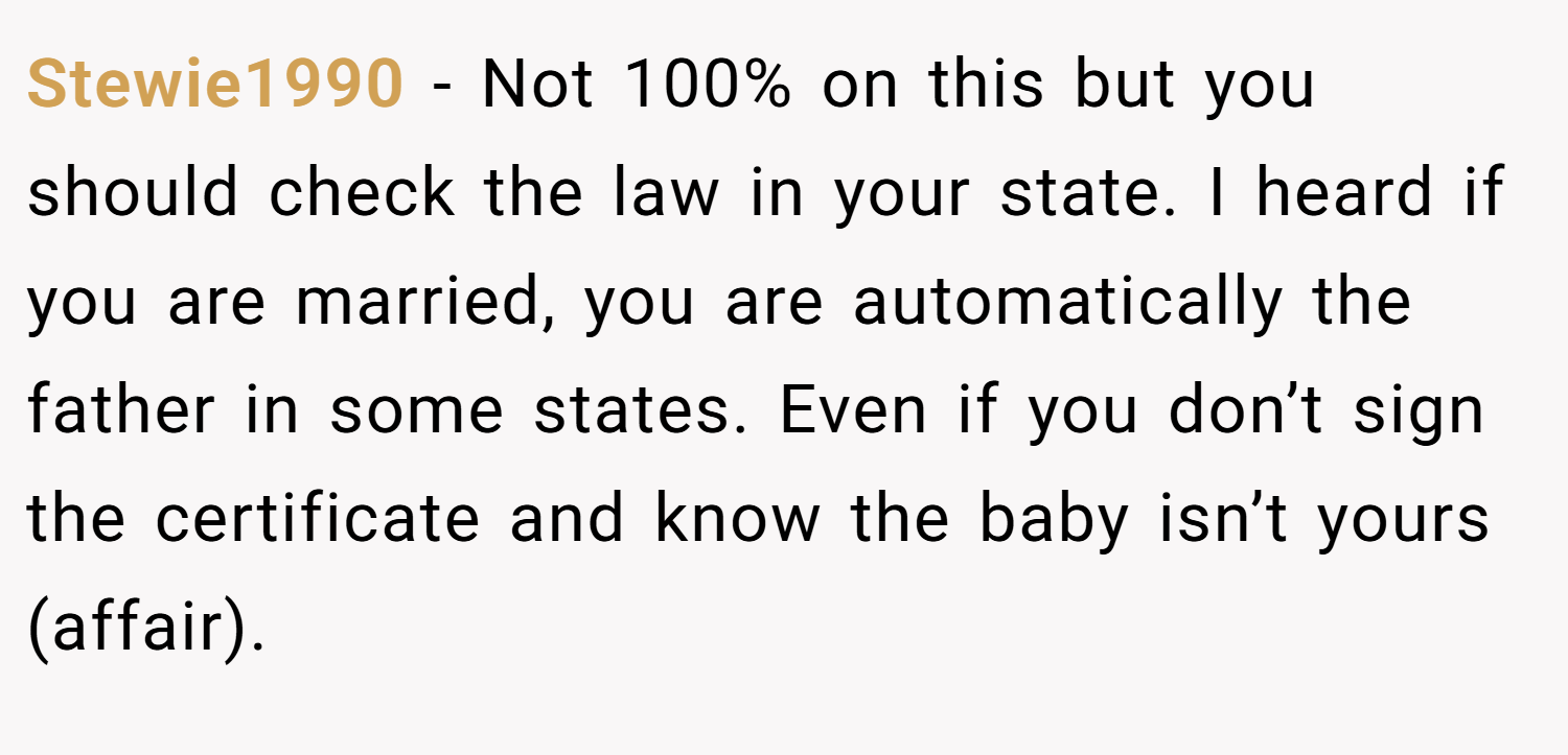 Stewie1990 − Not 100% on this but you should check the law in your state. I heard if you are married, you are automatically the father in some states. Even if you don’t sign the certificate and know the baby isn’t yours (affair).