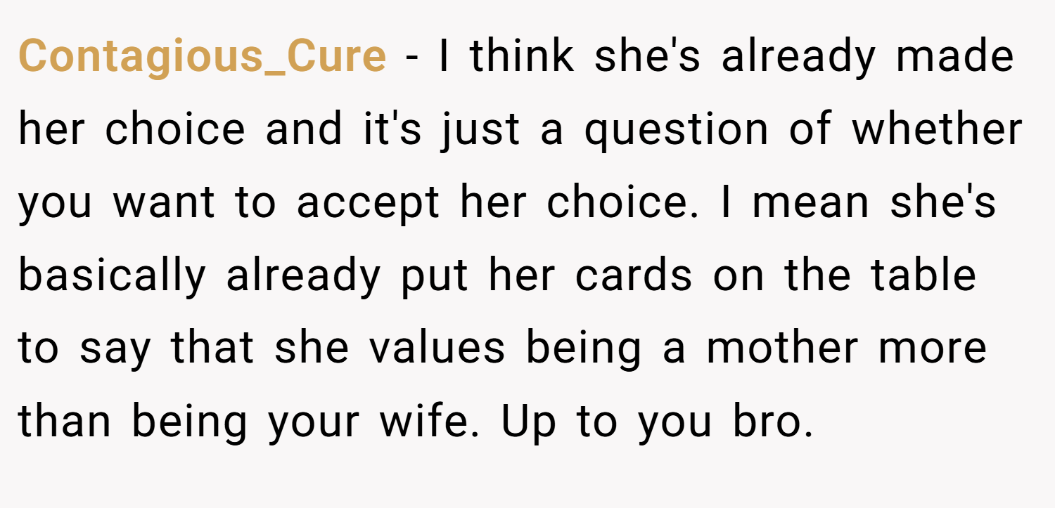 Contagious_Cure − I think she's already made her choice and it's just a question of whether you want to accept her choice. I mean she's basically already put her cards on the table to say that she values being a mother more than being your wife. Up to you bro.