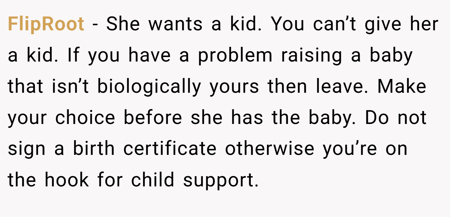 FlipRoot − She wants a kid. You can’t give her a kid. If you have a problem raising a baby that isn’t biologically yours then leave. Make your choice before she has the baby. Do not sign a birth certificate otherwise you’re on the hook for child support.