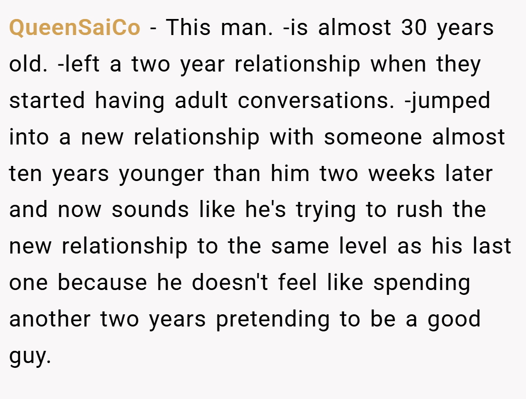 QueenSaiCo − This man. -is almost 30 years old. -left a two year relationship when they started having adult conversations. -jumped into a new relationship with someone almost ten years younger than him two weeks later and now sounds like he's trying to rush the new relationship to the same level as his last one because he doesn't feel like spending another two years pretending to be a good guy.