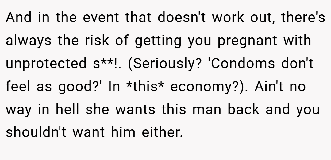 And in the event that doesn't work out, there's always the risk of getting you pregnant with unprotected s**!. (Seriously? 'Condoms don't feel as good?' In *this* economy?). Ain't no way in hell she wants this man back and you shouldn't want him either.