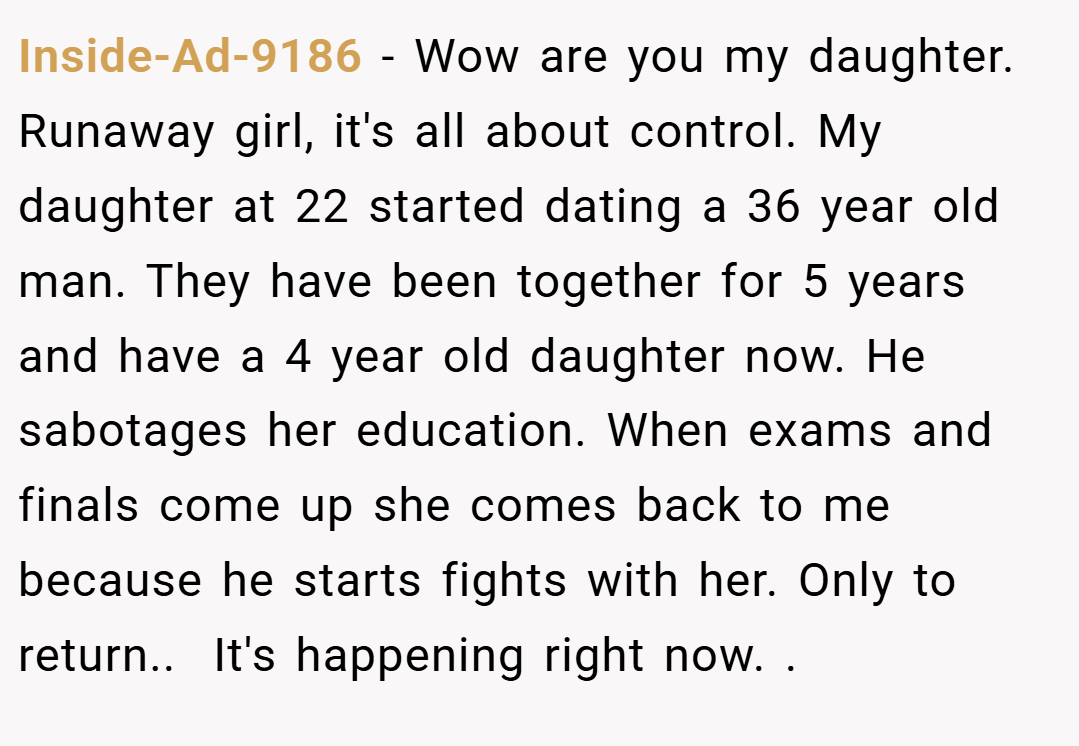 Inside-Ad-9186 − Wow are you my daughter. Runaway girl, it's all about control. My daughter at 22 started dating a 36 year old man. They have been together for 5 years and have a 4 year old daughter now. He sabotages her education. When exams and finals come up she comes back to me because he starts fights with her. Only to return..  It's happening right now. .