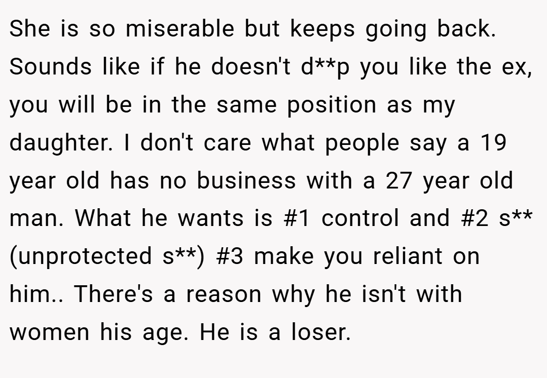 She is so miserable but keeps going back.  Sounds like if he doesn't d**p you like the ex, you will be in the same position as my daughter. I don't care what people say a 19 year old has no business with a 27 year old man. What he wants is #1 control and #2 s** (unprotected s**) #3 make you reliant on him.. There's a reason why he isn't with women his age. He is a loser.