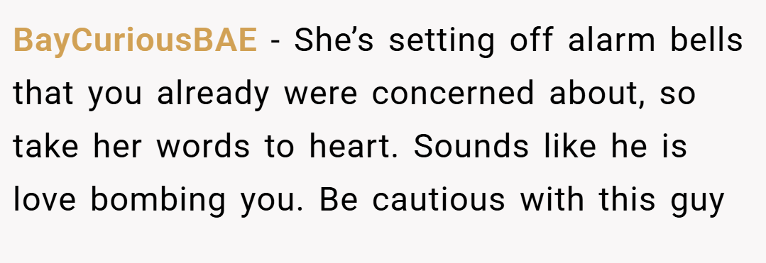 BayCuriousBAE − She’s setting off alarm bells that you already were concerned about, so take her words to heart. Sounds like he is love bombing you. Be cautious with this guy