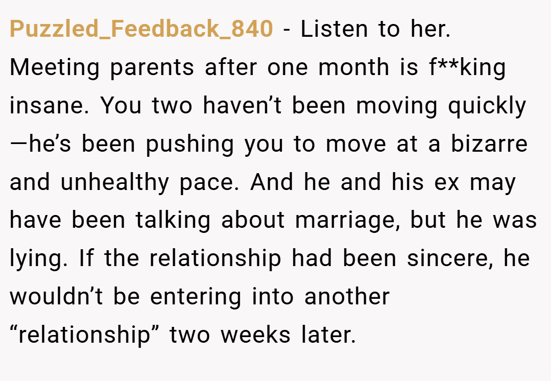 Puzzled_Feedback_840 − Listen to her. Meeting parents after one month is f**king insane. You two haven’t been moving quickly—he’s been pushing you to move at a bizarre and unhealthy pace. And he and his ex may have been talking about marriage, but he was lying. If the relationship had been sincere, he wouldn’t be entering into another “relationship” two weeks later.