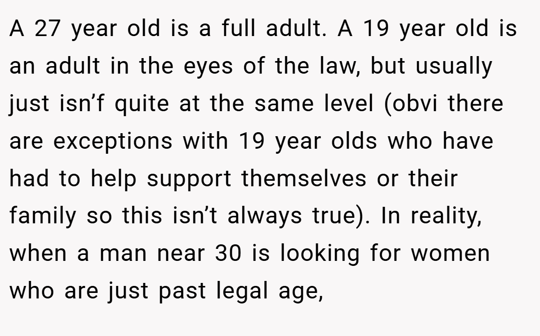 A 27 year old is a full adult. A 19 year old is an adult in the eyes of the law, but usually just isn’f quite at the same level (obvi there are exceptions with 19 year olds who have had to help support themselves or their family so this isn’t always true). In reality, when a man near 30 is looking for women who are just past legal age,