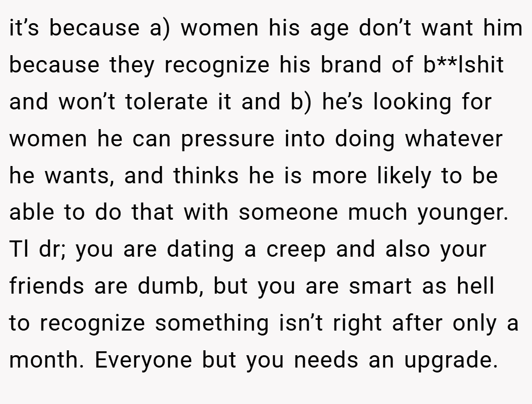 it’s because a) women his age don’t want him because they recognize his brand of b**lshit and won’t tolerate it and b) he’s looking for women he can pressure into doing whatever he wants, and thinks he is more likely to be able to do that with someone much younger. Tl dr; you are dating a creep and also your friends are dumb, but you are smart as hell to recognize something isn’t right after only a month. Everyone but you needs an upgrade.