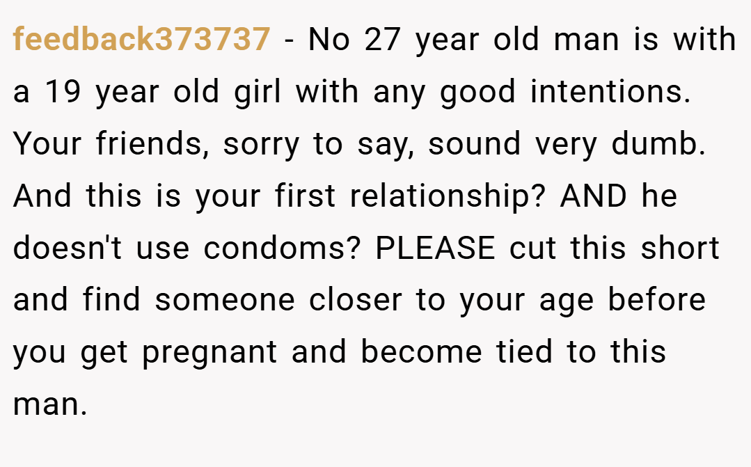 feedback373737 − No 27 year old man is with a 19 year old girl with any good intentions. Your friends, sorry to say, sound very dumb. And this is your first relationship? AND he doesn't use condoms? PLEASE cut this short and find someone closer to your age before you get pregnant and become tied to this man.