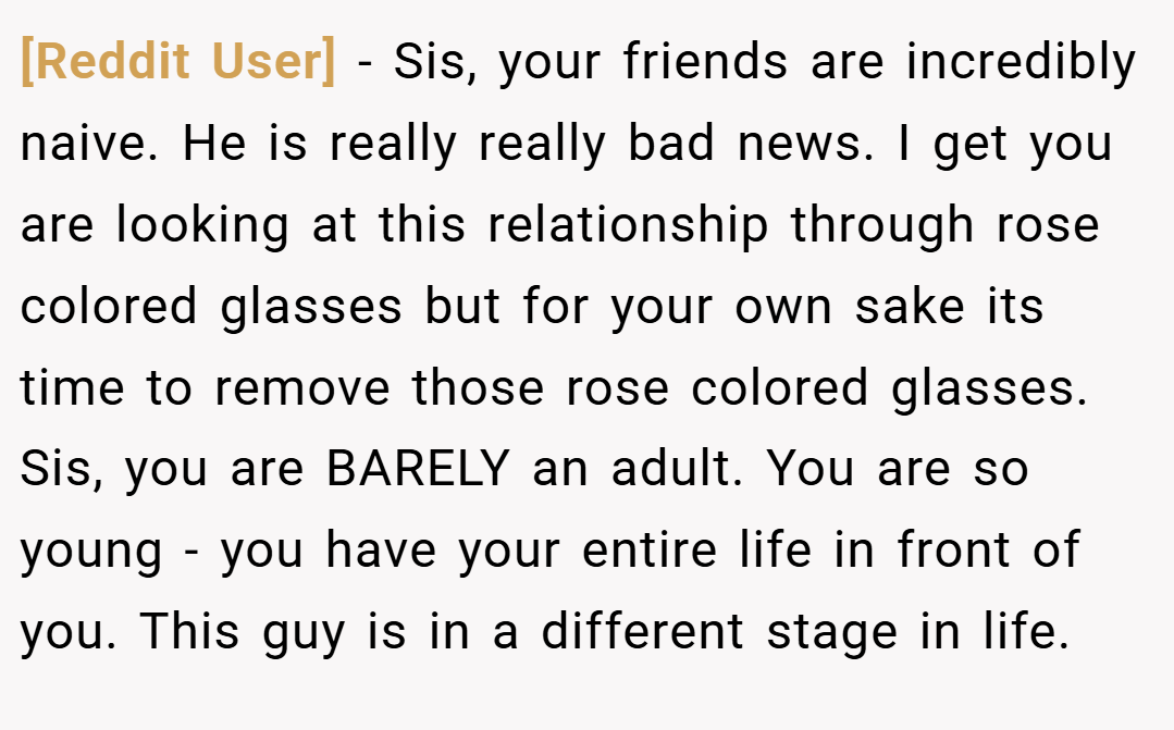 [Reddit User] − Sis, your friends are incredibly naive. He is really really bad news. I get you are looking at this relationship through rose colored glasses but for your own sake its time to remove those rose colored glasses. Sis, you are BARELY an adult. You are so young - you have your entire life in front of you. This guy is in a different stage in life.