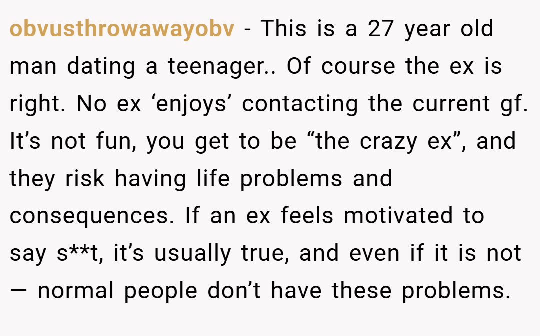 obvusthrowawayobv − This is a 27 year old man dating a teenager.. Of course the ex is right. No ex ‘enjoys’ contacting the current gf. It’s not fun, you get to be “the crazy ex”, and they risk having life problems and consequences. If an ex feels motivated to say s**t, it’s usually true, and even if it is not— normal people don’t have these problems.