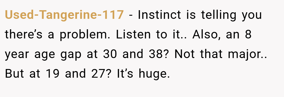 Used-Tangerine-117 − Instinct is telling you there’s a problem. Listen to it.. Also, an 8 year age gap at 30 and 38? Not that major.. But at 19 and 27? It’s huge.