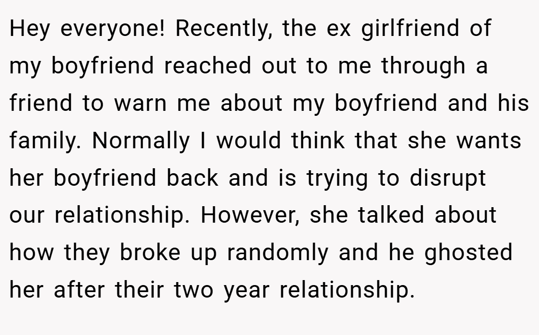 Hey everyone! Recently, the ex girlfriend of my boyfriend reached out to me through a friend to warn me about my boyfriend and his family. Normally I would think that she wants her boyfriend back and is trying to disrupt our relationship. However, she talked about how they broke up randomly and he ghosted her after their two year relationship.