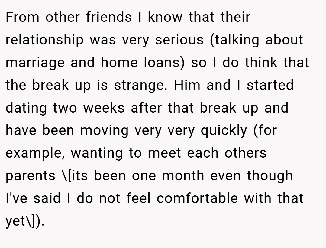 From other friends I know that their relationship was very serious (talking about marriage and home loans) so I do think that the break up is strange. Him and I started dating two weeks after that break up and have been moving very very quickly (for example, wanting to meet each others parents \[its been one month even though I've said I do not feel comfortable with that yet\]).