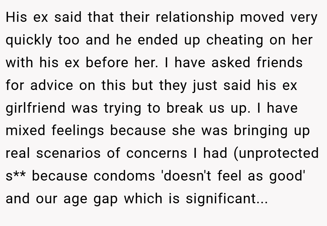His ex said that their relationship moved very quickly too and he ended up cheating on her with his ex before her. I have asked friends for advice on this but they just said his ex girlfriend was trying to break us up. I have mixed feelings because she was bringing up real scenarios of concerns I had (unprotected s** because condoms 'doesn't feel as good' and our age gap which is significant...