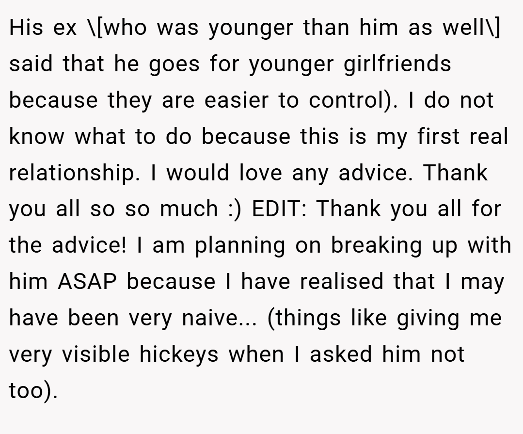 His ex \[who was younger than him as well\] said that he goes for younger girlfriends because they are easier to control). I do not know what to do because this is my first real relationship. I would love any advice. Thank you all so so much :) EDIT: Thank you all for the advice! I am planning on breaking up with him ASAP because I have realised that I may have been very naive... (things like giving me very visible hickeys when I asked him not too).