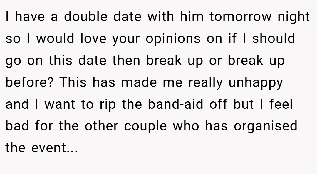 I have a double date with him tomorrow night so I would love your opinions on if I should go on this date then break up or break up before? This has made me really unhappy and I want to rip the band-aid off but I feel bad for the other couple who has organised the event...