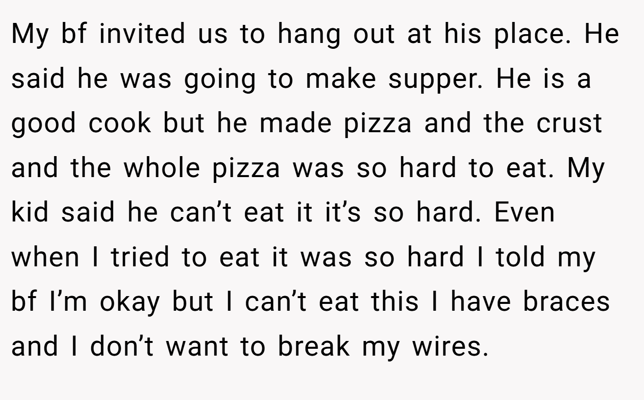 My bf invited us to hang out at his place. He said he was going to make supper. He is a good cook but he made pizza and the crust and the whole pizza was so hard to eat. My kid said he can’t eat it it’s so hard. Even when I tried to eat it was so hard I told my bf I’m okay but I can’t eat this I have braces and I don’t want to break my wires.