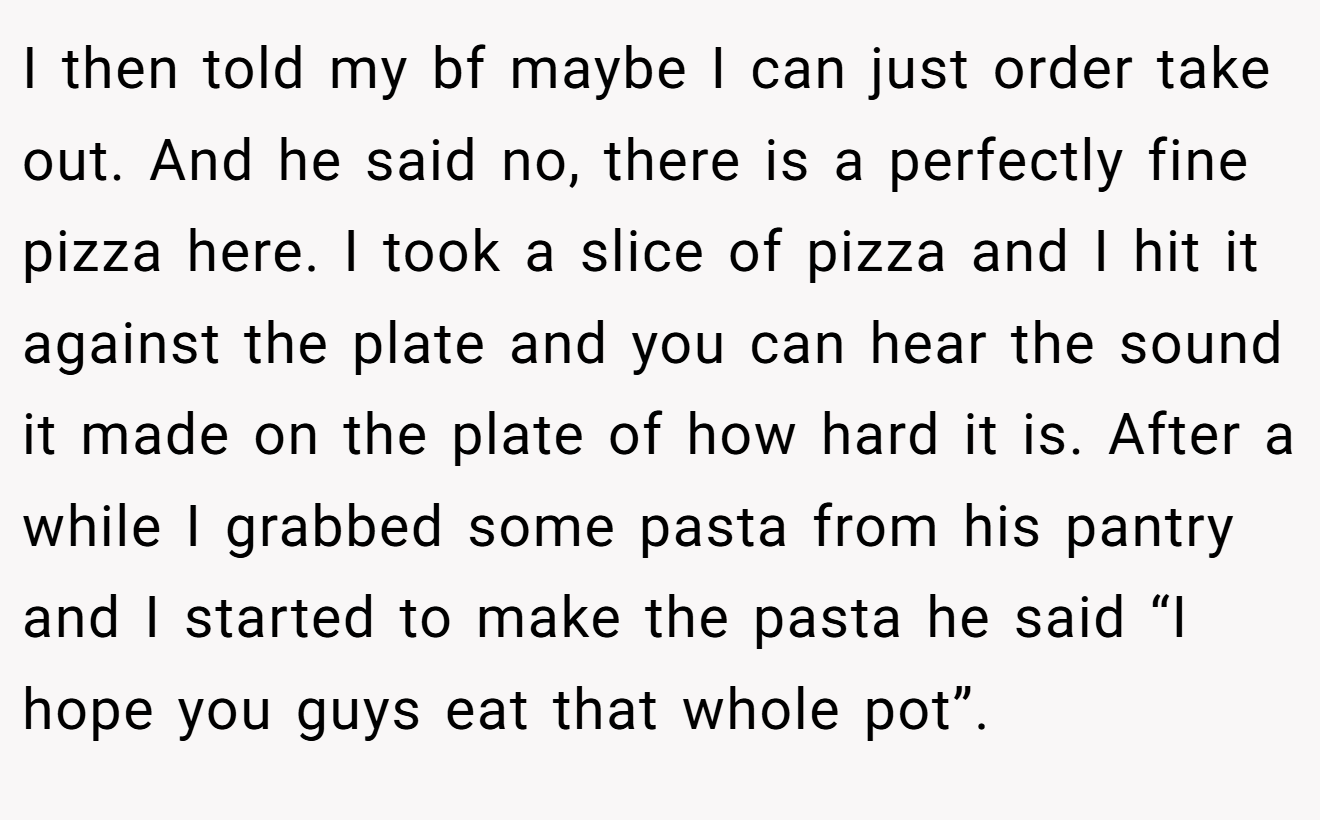 I then told my bf maybe I can just order take out. And he said no, there is a perfectly fine pizza here. I took a slice of pizza and I hit it against the plate and you can hear the sound it made on the plate of how hard it is. After a while I grabbed some pasta from his pantry and I started to make the pasta he said “I hope you guys eat that whole pot”.