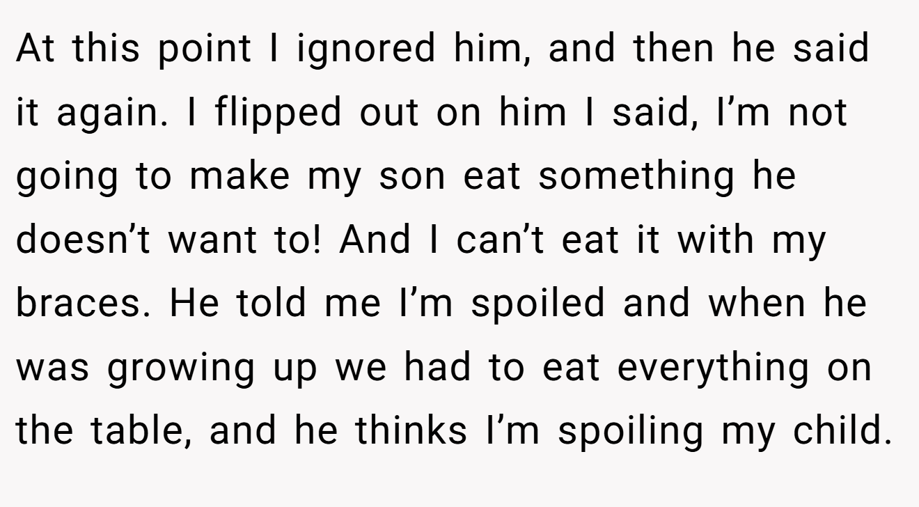 At this point I ignored him, and then he said it again. I flipped out on him I said, I’m not going to make my son eat something he doesn’t want to! And I can’t eat it with my braces. He told me I’m spoiled and when he was growing up we had to eat everything on the table, and he thinks I’m spoiling my child.