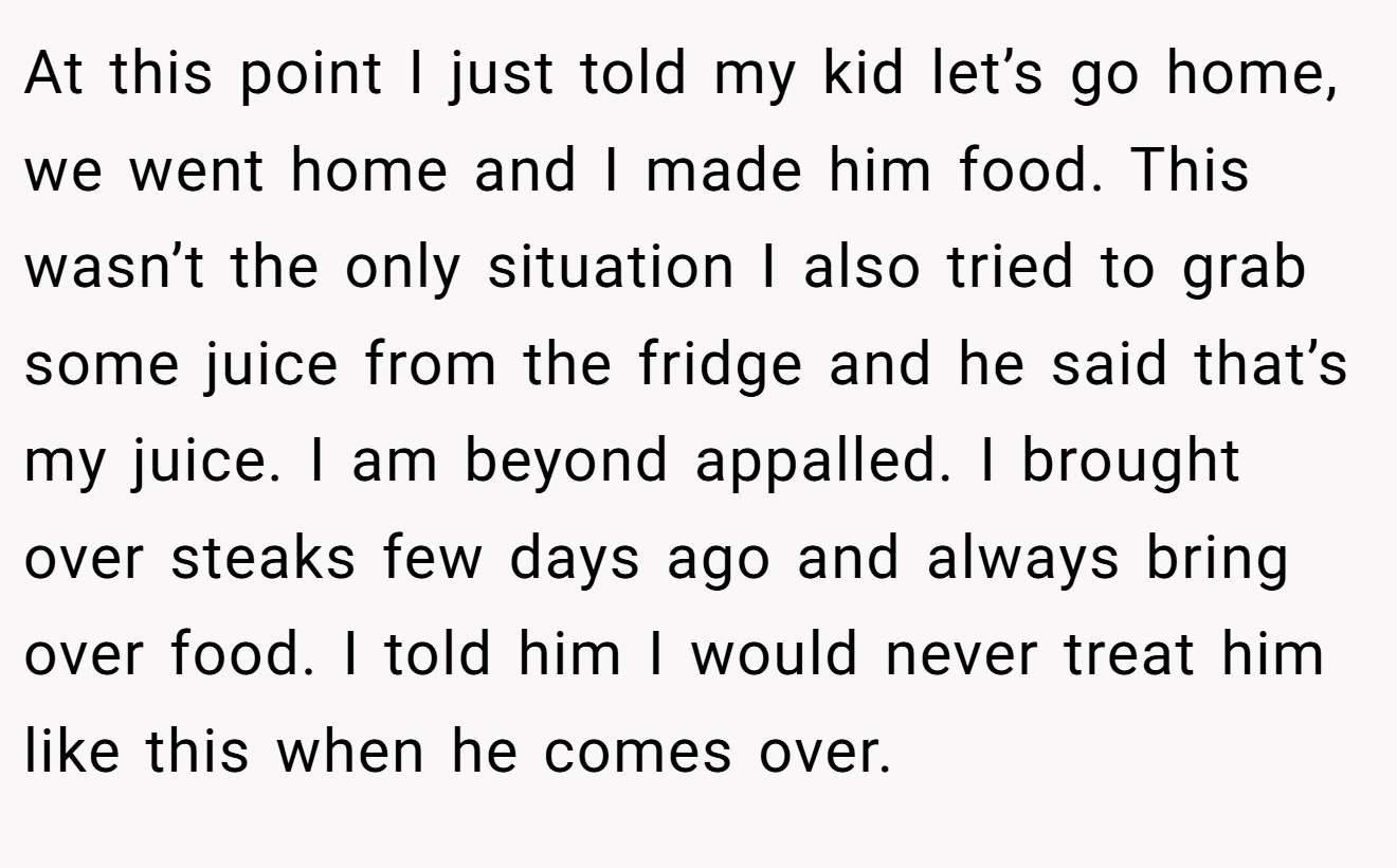 At this point I just told my kid let’s go home, we went home and I made him food. This wasn’t the only situation I also tried to grab some juice from the fridge and he said that’s my juice. I am beyond appalled. I brought over steaks few days ago and always bring over food. I told him I would never treat him like this when he comes over.