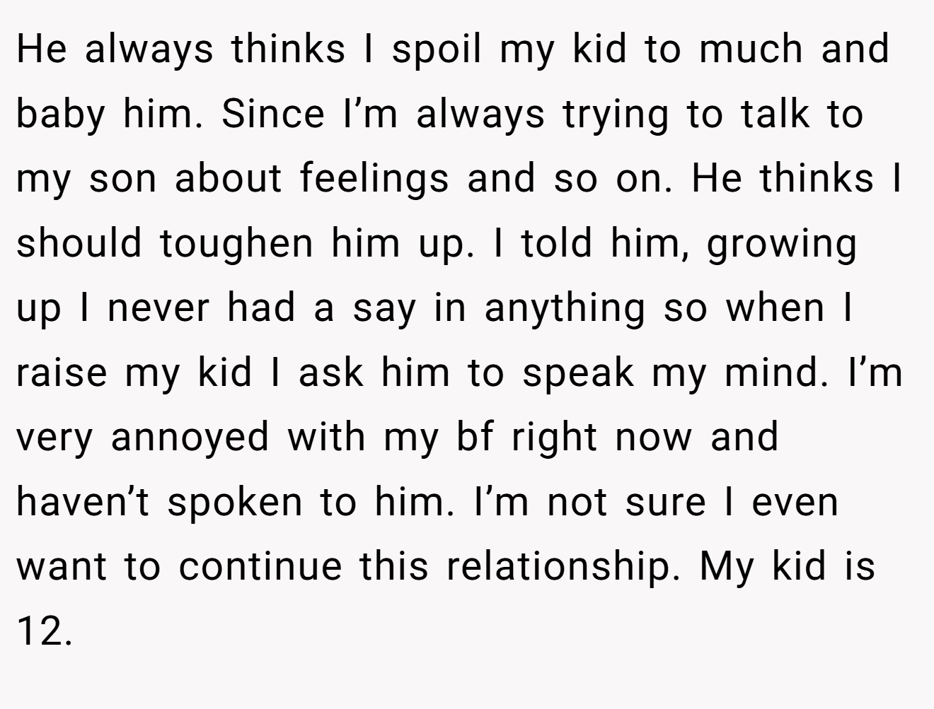 He always thinks I spoil my kid to much and baby him. Since I’m always trying to talk to my son about feelings and so on. He thinks I should toughen him up. I told him, growing up I never had a say in anything so when I raise my kid I ask him to speak my mind. I’m very annoyed with my bf right now and haven’t spoken to him. I’m not sure I even want to continue this relationship. My kid is 12.