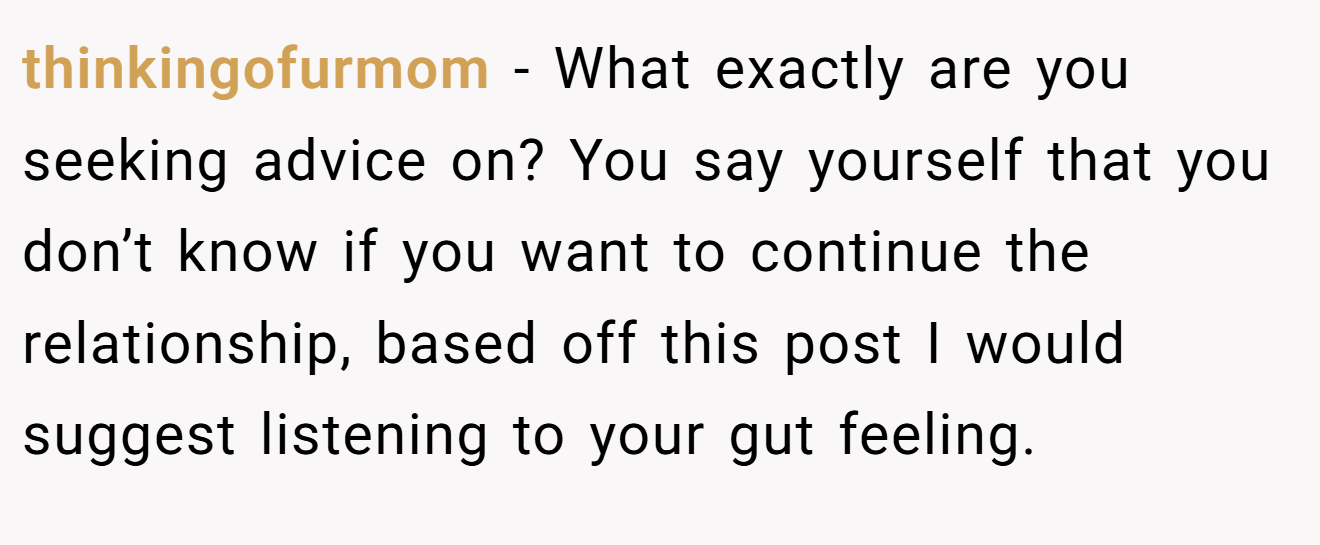 thinkingofurmom − What exactly are you seeking advice on? You say yourself that you don’t know if you want to continue the relationship, based off this post I would suggest listening to your gut feeling.
