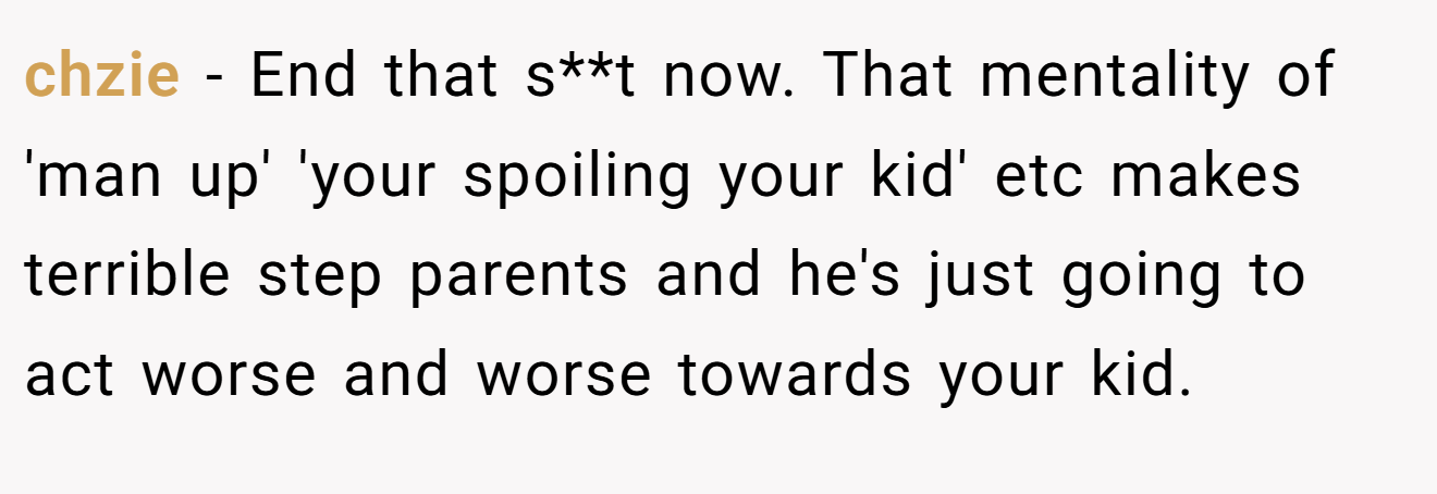 chzie − End that s**t now. That mentality of 'man up' 'your spoiling your kid' etc makes terrible step parents and he's just going to act worse and worse towards your kid.