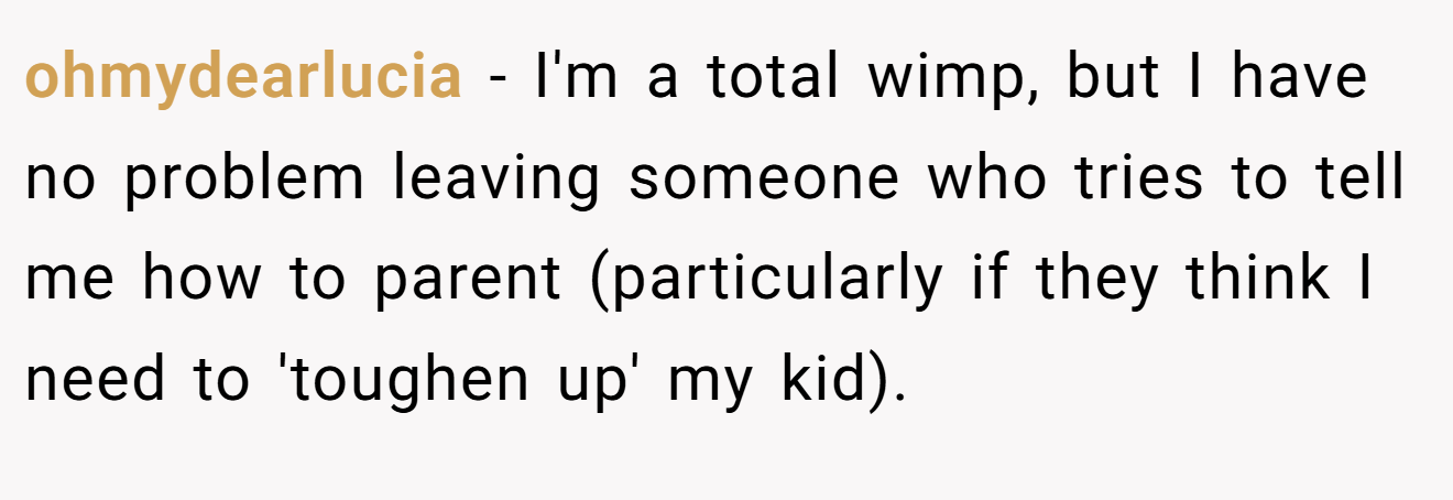 ohmydearlucia − I'm a total wimp, but I have no problem leaving someone who tries to tell me how to parent (particularly if they think I need to 'toughen up' my kid).