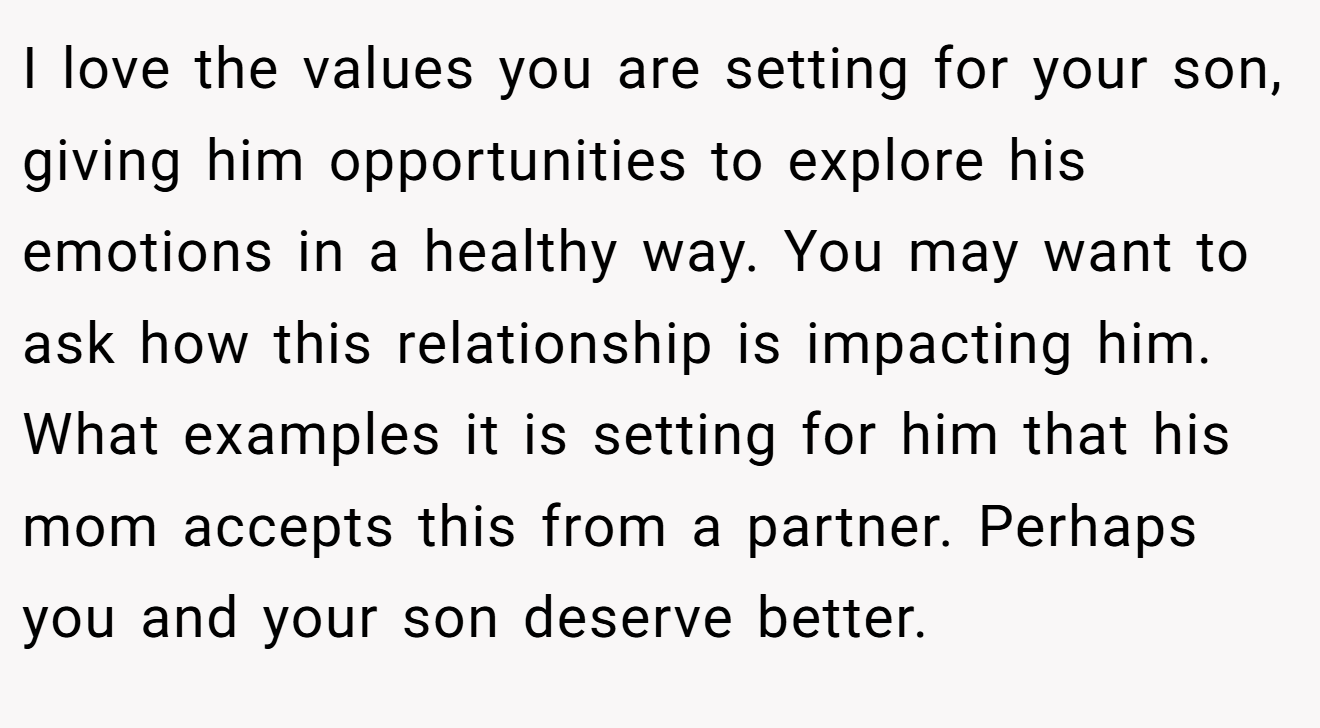 I love the values you are setting for your son, giving him opportunities to explore his emotions in a healthy way. You may want to ask how this relationship is impacting him. What examples it is setting for him that his mom accepts this from a partner. Perhaps you and your son deserve better.