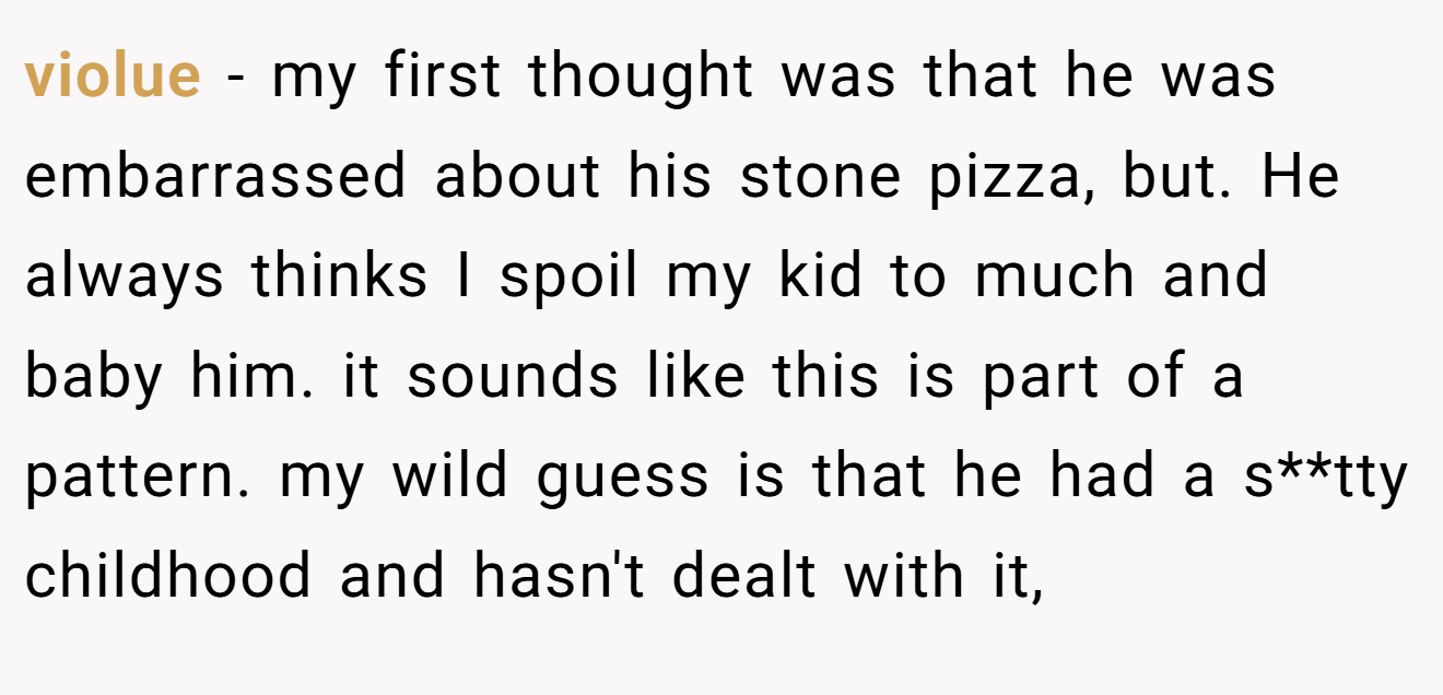 violue − my first thought was that he was embarrassed about his stone pizza, but. He always thinks I spoil my kid to much and baby him. it sounds like this is part of a pattern. my wild guess is that he had a s**tty childhood and hasn't dealt with it,