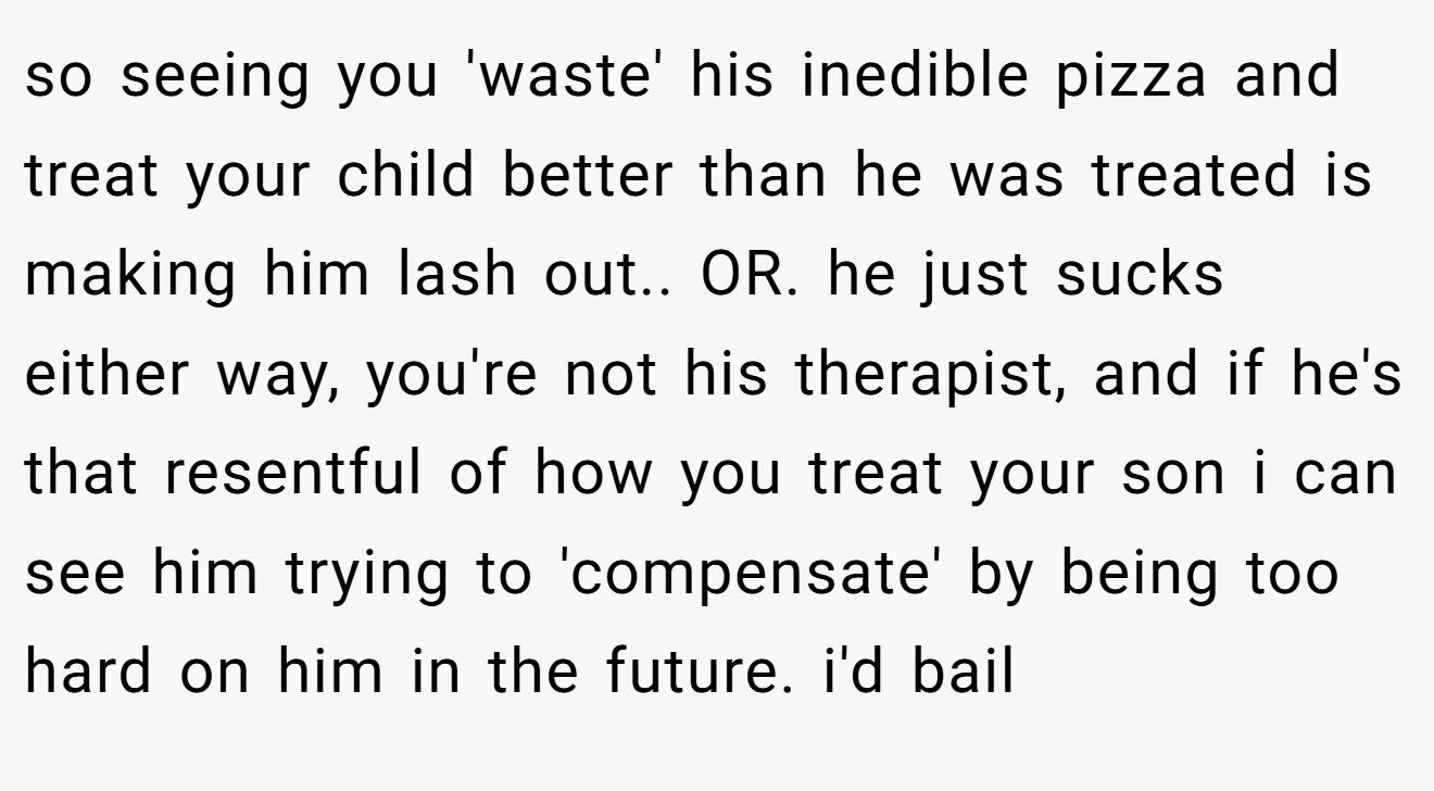 so seeing you 'waste' his inedible pizza and treat your child better than he was treated is making him lash out.. OR. he just sucks either way, you're not his therapist, and if he's that resentful of how you treat your son i can see him trying to 'compensate' by being too hard on him in the future. i'd bail