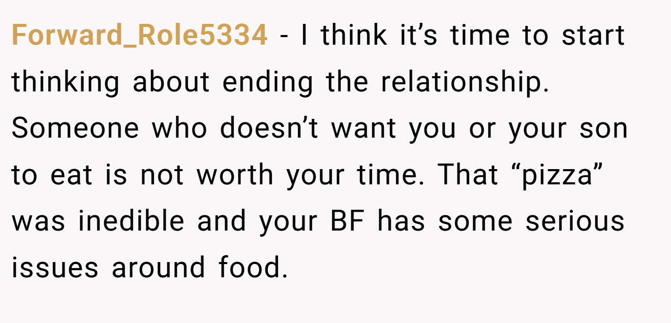 Forward_Role5334 − I think it’s time to start thinking about ending the relationship. Someone who doesn’t want you or your son to eat is not worth your time. That “pizza” was inedible and your BF has some serious issues around food.