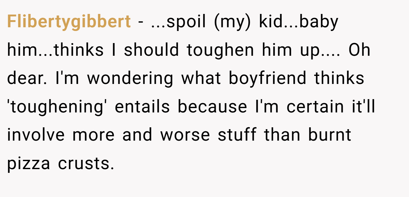 Flibertygibbert − ...spoil (my) kid...baby him...thinks I should toughen him up.... Oh dear. I'm wondering what boyfriend thinks 'toughening' entails because I'm certain it'll involve more and worse stuff than burnt pizza crusts.