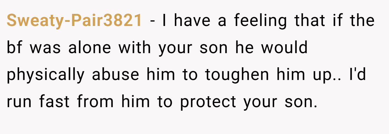 Sweaty-Pair3821 − I have a feeling that if the bf was alone with your son he would physically abuse him to toughen him up.. I'd run fast from him to protect your son.