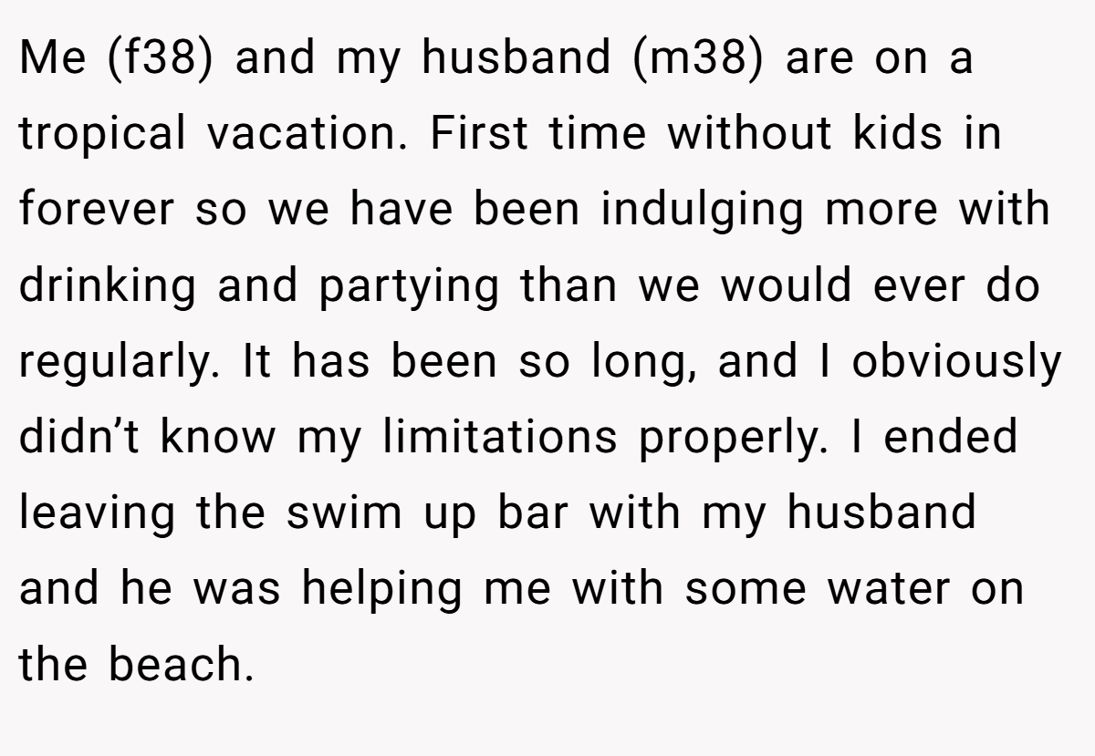 Me (f38) and my husband (m38) are on a tropical vacation. First time without kids in forever so we have been indulging more with drinking and partying than we would ever do regularly. It has been so long, and I obviously didn’t know my limitations properly. I ended leaving the swim up bar with my husband and he was helping me with some water on the beach.