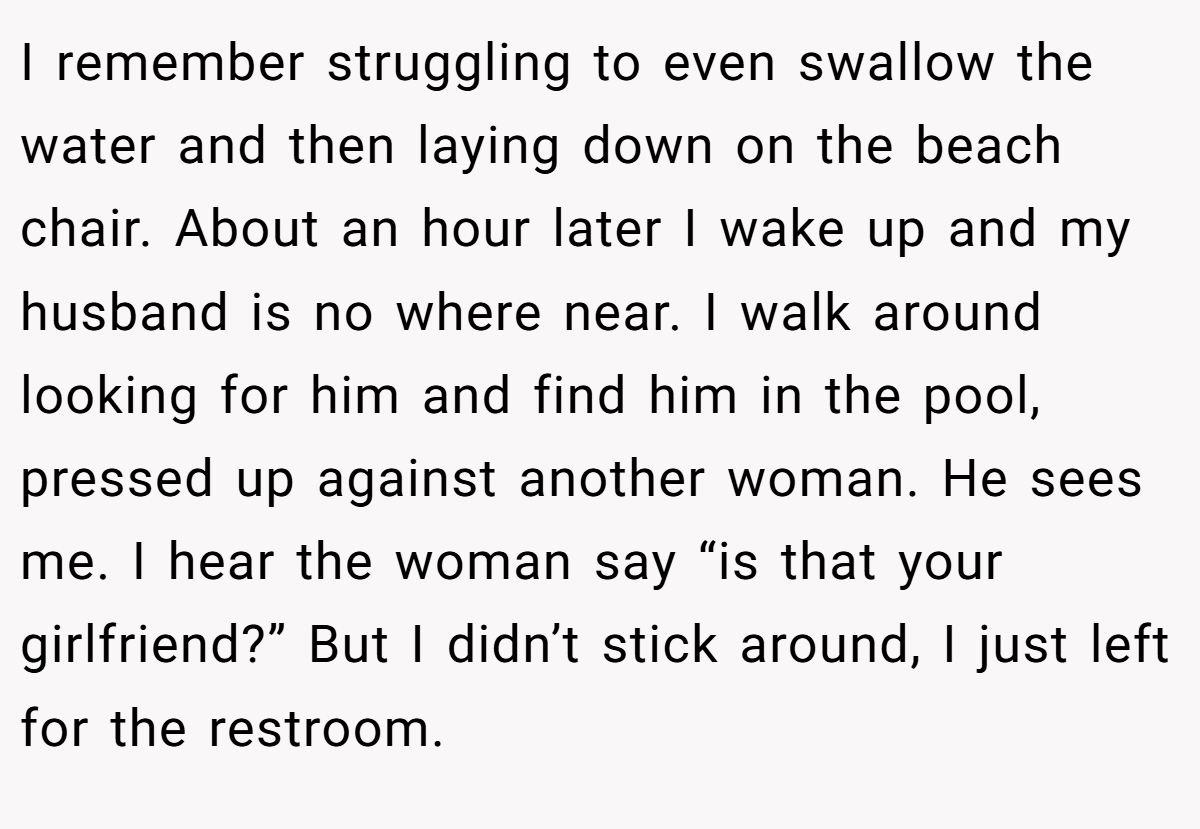 I remember struggling to even swallow the water and then laying down on the beach chair. About an hour later I wake up and my husband is no where near. I walk around looking for him and find him in the pool, pressed up against another woman. He sees me. I hear the woman say “is that your girlfriend?” But I didn’t stick around, I just left for the restroom.