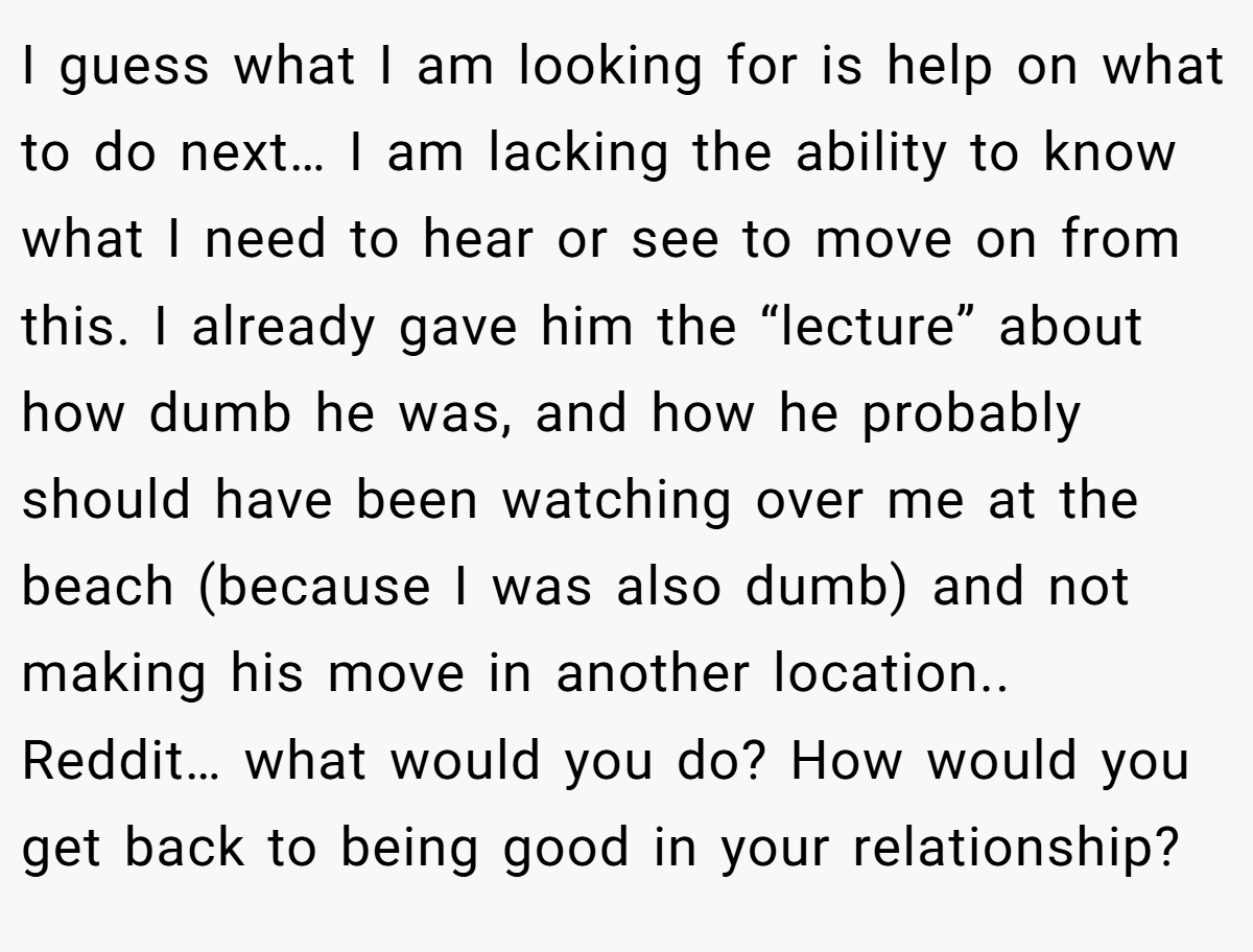 I guess what I am looking for is help on what to do next… I am lacking the ability to know what I need to hear or see to move on from this. I already gave him the “lecture” about how dumb he was, and how he probably should have been watching over me at the beach (because I was also dumb) and not making his move in another location.. Reddit… what would you do? How would you get back to being good in your relationship?