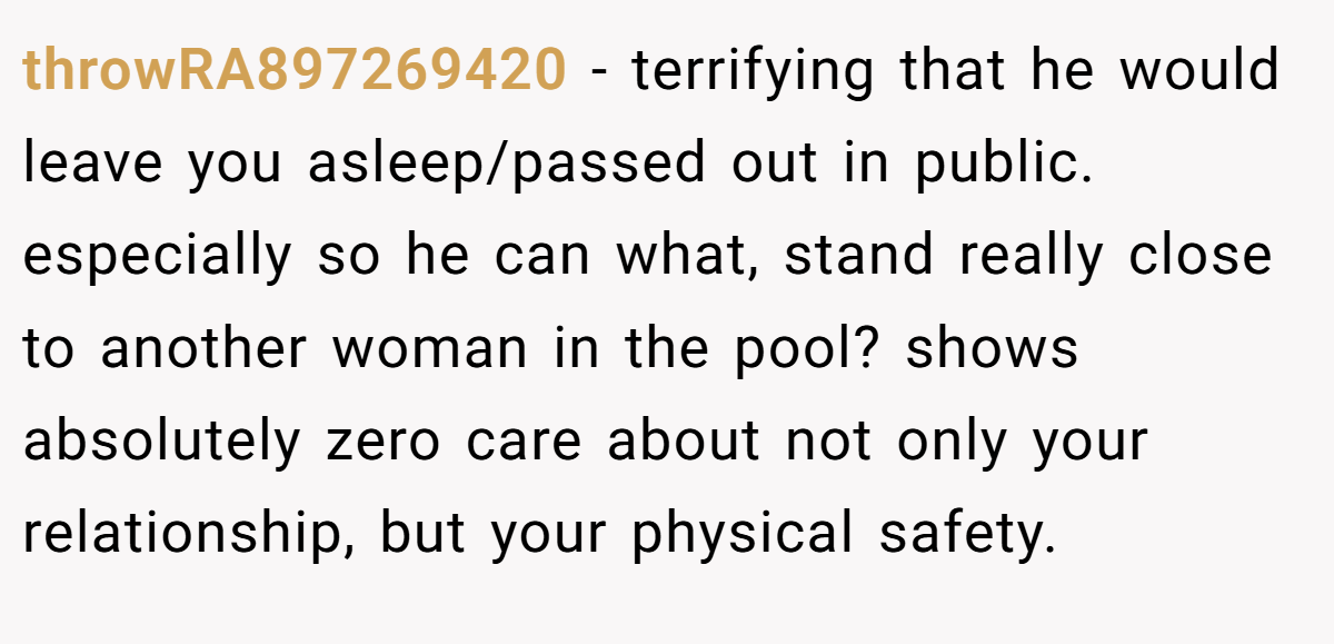throwRA897269420 − terrifying that he would leave you asleep/passed out in public. especially so he can what, stand really close to another woman in the pool? shows absolutely zero care about not only your relationship, but your physical safety.