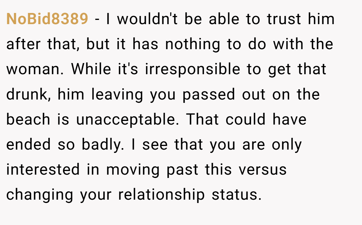 NoBid8389 − I wouldn't be able to trust him after that, but it has nothing to do with the woman. While it's irresponsible to get that drunk, him leaving you passed out on the beach is unacceptable. That could have ended so badly. I see that you are only interested in moving past this versus changing your relationship status.