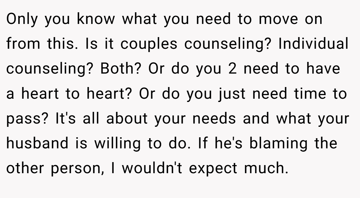 Only you know what you need to move on from this. Is it couples counseling? Individual counseling? Both? Or do you 2 need to have a heart to heart? Or do you just need time to pass? It's all about your needs and what your husband is willing to do. If he's blaming the other person, I wouldn't expect much.