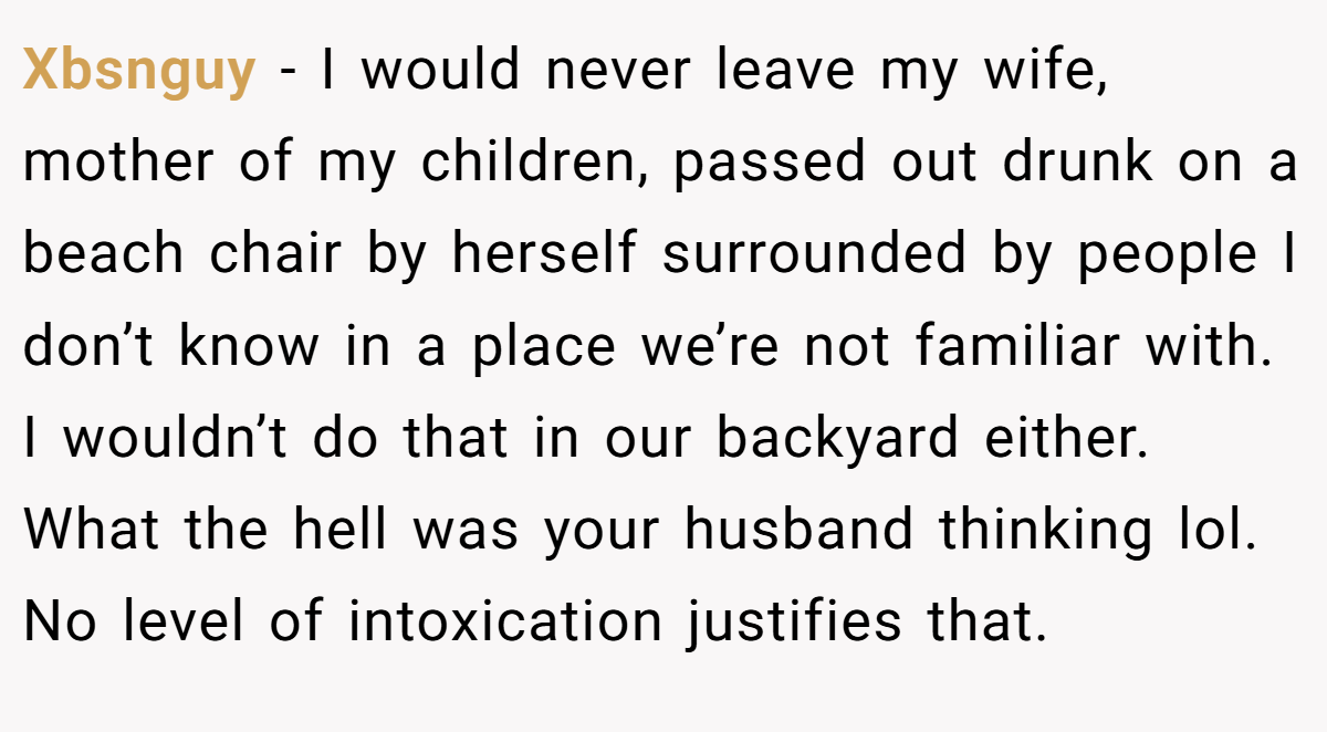 Xbsnguy − I would never leave my wife, mother of my children, passed out drunk on a beach chair by herself surrounded by people I don’t know in a place we’re not familiar with. I wouldn’t do that in our backyard either. What the hell was your husband thinking lol. No level of intoxication justifies that.