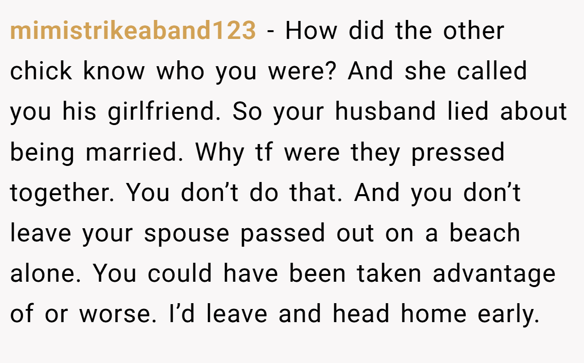 mimistrikeaband123 − How did the other chick know who you were? And she called you his girlfriend. So your husband lied about being married. Why tf were they pressed together. You don’t do that. And you don’t leave your spouse passed out on a beach alone. You could have been taken advantage of or worse. I’d leave and head home early.