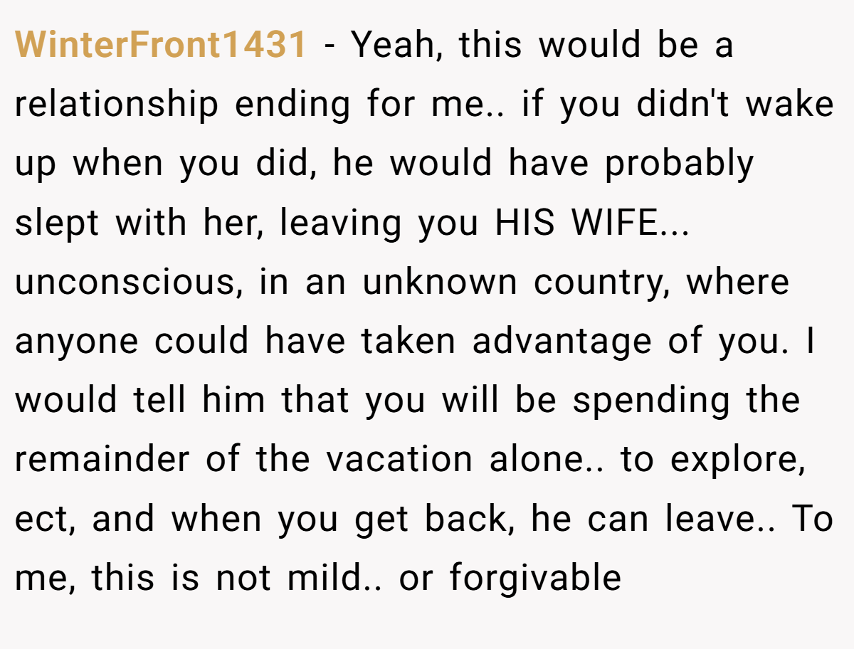WinterFront1431 − Yeah, this would be a relationship ending for me.. if you didn't wake up when you did, he would have probably slept with her, leaving you HIS WIFE... unconscious, in an unknown country, where anyone could have taken advantage of you. I would tell him that you will be spending the remainder of the vacation alone.. to explore, ect, and when you get back, he can leave.. To me, this is not mild.. or forgivable