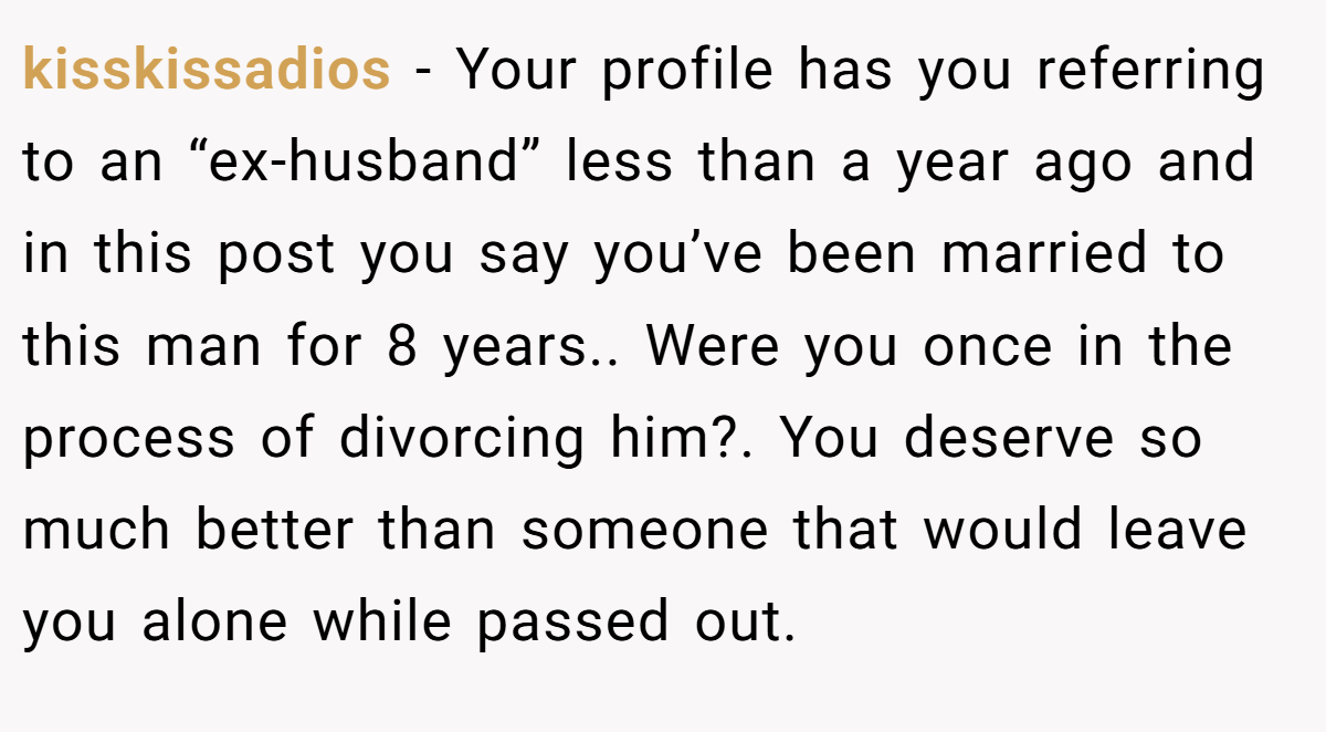 kisskissadios − Your profile has you referring to an “ex-husband” less than a year ago and in this post you say you’ve been married to this man for 8 years.. Were you once in the process of divorcing him?. You deserve so much better than someone that would leave you alone while passed out.