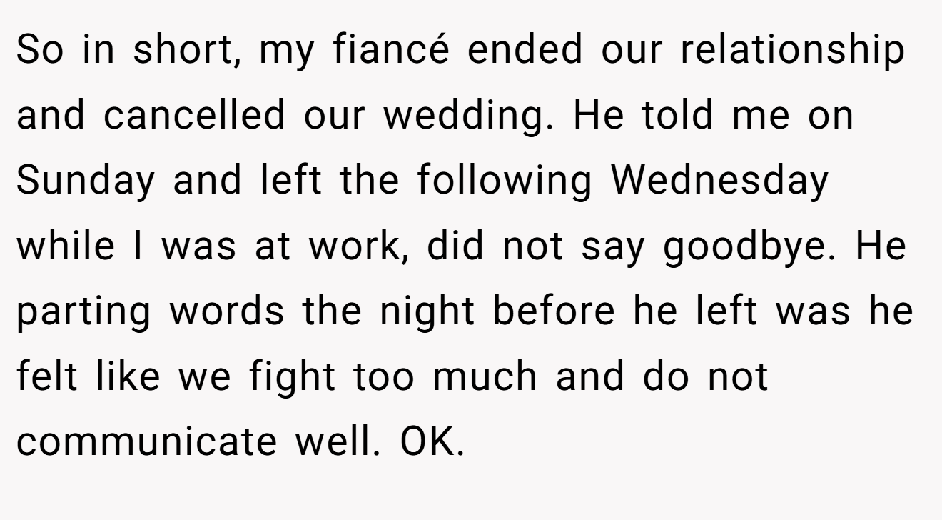 So in short, my fiancé ended our relationship and cancelled our wedding. He told me on Sunday and left the following Wednesday while I was at work, did not say goodbye. He parting words the night before he left was he felt like we fight too much and do not communicate well. OK.