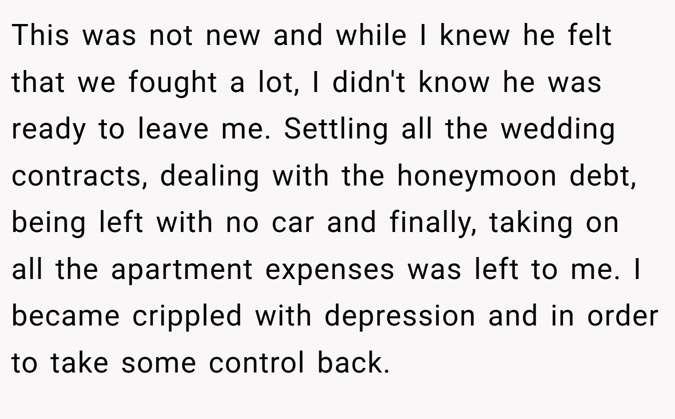 This was not new and while I knew he felt that we fought a lot, I didn't know he was ready to leave me. Settling all the wedding contracts, dealing with the honeymoon debt, being left with no car and finally, taking on all the apartment expenses was left to me. I became crippled with depression and in order to take some control back.
