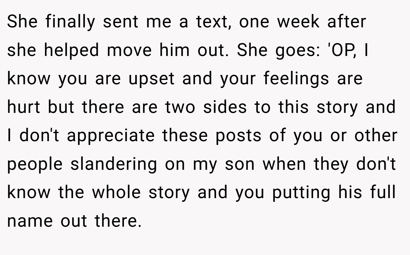 She finally sent me a text, one week after she helped move him out. She goes: 'OP, I know you are upset and your feelings are hurt but there are two sides to this story and I don't appreciate these posts of you or other people slandering on my son when they don't know the whole story and you putting his full name out there.