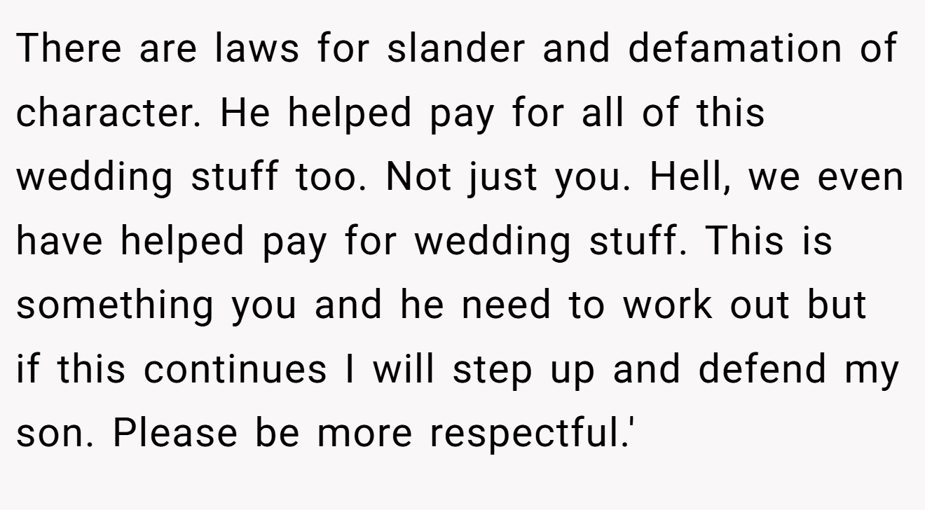 There are laws for slander and defamation of character. He helped pay for all of this wedding stuff too. Not just you. Hell, we even have helped pay for wedding stuff. This is something you and he need to work out but if this continues I will step up and defend my son. Please be more respectful.'