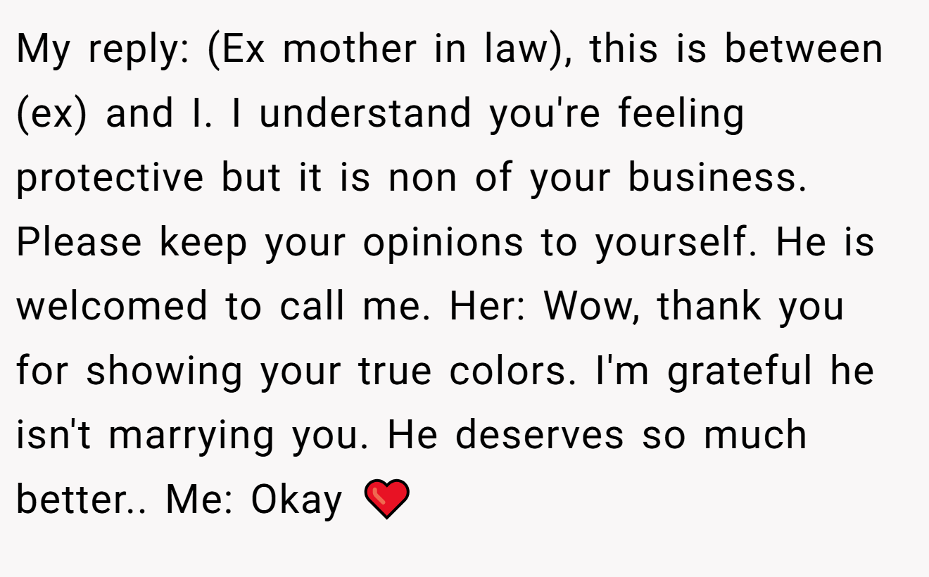 My reply: (Ex mother in law), this is between (ex) and I. I understand you're feeling protective but it is non of your business. Please keep your opinions to yourself. He is welcomed to call me. Her: Wow, thank you for showing your true colors. I'm grateful he isn't marrying you. He deserves so much better.. Me: Okay ❤️