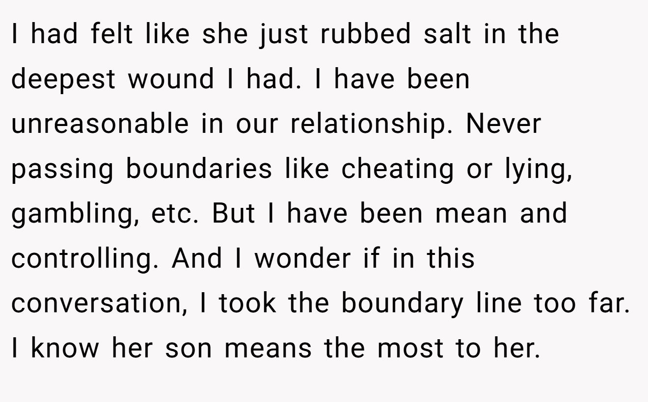 I had felt like she just rubbed salt in the deepest wound I had. I have been unreasonable in our relationship. Never passing boundaries like cheating or lying, gambling, etc. But I have been mean and controlling. And I wonder if in this conversation, I took the boundary line too far. I know her son means the most to her.